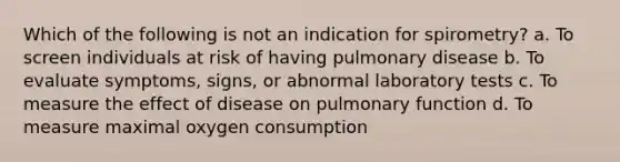 Which of the following is not an indication for spirometry? a. To screen individuals at risk of having pulmonary disease b. To evaluate symptoms, signs, or abnormal laboratory tests c. To measure the effect of disease on pulmonary function d. To measure maximal oxygen consumption