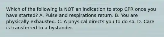 Which of the following is NOT an indication to stop CPR once you have started? A. Pulse and respirations return. B. You are physically exhausted. C. A physical directs you to do so. D. Care is transferred to a bystander.