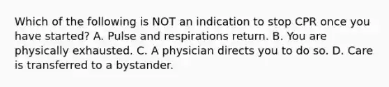 Which of the following is NOT an indication to stop CPR once you have started? A. Pulse and respirations return. B. You are physically exhausted. C. A physician directs you to do so. D. Care is transferred to a bystander.