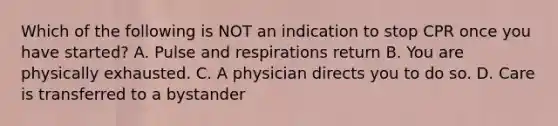 Which of the following is NOT an indication to stop CPR once you have started? A. Pulse and respirations return B. You are physically exhausted. C. A physician directs you to do so. D. Care is transferred to a bystander