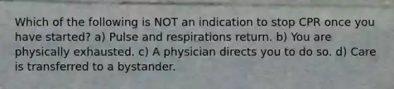 Which of the following is NOT an indication to stop CPR once you have started? a) Pulse and respirations return. b) You are physically exhausted. c) A physician directs you to do so. d) Care is transferred to a bystander.