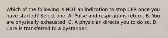 Which of the following is NOT an indication to stop CPR once you have started? Select one: A. Pulse and respirations return. B. You are physically exhausted. C. A physician directs you to do so. D. Care is transferred to a bystander.