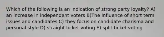 Which of the following is an indication of strong party loyalty? A) an increase in independent voters B)The influence of short term issues and candidates C) they focus on candidate charisma and personal style D) straight ticket voting E) split ticket voting