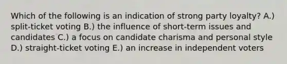 Which of the following is an indication of strong party loyalty? A.) split-ticket voting B.) the influence of short-term issues and candidates C.) a focus on candidate charisma and personal style D.) straight-ticket voting E.) an increase in independent voters