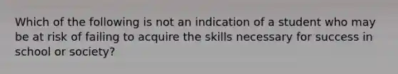 Which of the following is not an indication of a student who may be at risk of failing to acquire the skills necessary for success in school or society?