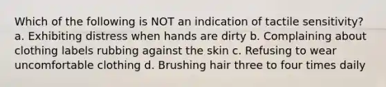 Which of the following is NOT an indication of tactile sensitivity? a. Exhibiting distress when hands are dirty b. Complaining about clothing labels rubbing against the skin c. Refusing to wear uncomfortable clothing d. Brushing hair three to four times daily