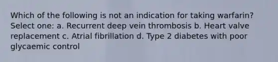 Which of the following is not an indication for taking warfarin? Select one: a. Recurrent deep vein thrombosis b. Heart valve replacement c. Atrial fibrillation d. Type 2 diabetes with poor glycaemic control