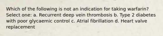 Which of the following is not an indication for taking warfarin? Select one: a. Recurrent deep vein thrombosis b. Type 2 diabetes with poor glycaemic control c. Atrial fibrillation d. Heart valve replacement