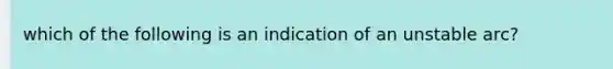 which of the following is an indication of an unstable arc?