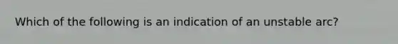 Which of the following is an indication of an unstable arc?