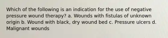 Which of the following is an indication for the use of negative pressure wound therapy? a. Wounds with fistulas of unknown origin b. Wound with black, dry wound bed c. Pressure ulcers d. Malignant wounds