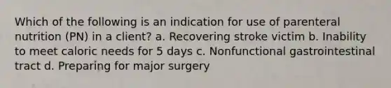 Which of the following is an indication for use of parenteral nutrition (PN) in a client? a. Recovering stroke victim b. Inability to meet caloric needs for 5 days c. Nonfunctional gastrointestinal tract d. Preparing for major surgery