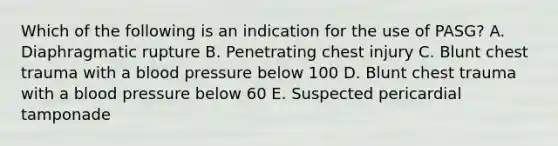 Which of the following is an indication for the use of PASG? A. Diaphragmatic rupture B. Penetrating chest injury C. Blunt chest trauma with a blood pressure below 100 D. Blunt chest trauma with a blood pressure below 60 E. Suspected pericardial tamponade