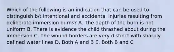 Which of the following is an indication that can be used to distinguish b/t intentional and accidental injuries resulting from deliberate immersion burns? A. The depth of the burn is not uniform B. There is evidence the child thrashed about during the immersion C. The wound borders are very distinct with sharply defined water lines D. Both A and B E. Both B and C