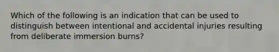 Which of the following is an indication that can be used to distinguish between intentional and accidental injuries resulting from deliberate immersion burns?