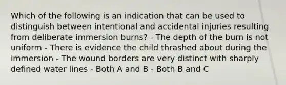 Which of the following is an indication that can be used to distinguish between intentional and accidental injuries resulting from deliberate immersion burns? - The depth of the burn is not uniform - There is evidence the child thrashed about during the immersion - The wound borders are very distinct with sharply defined water lines - Both A and B - Both B and C