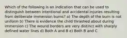 Which of the following is an indication that can be used to distinguish between intentional and accidental injuries resulting from deliberate immersion burns? a) The depth of the burn is not uniform b) There is evidence the child thrashed about during immersion c) The wound borders are very distinct with sharply defined water lines d) Both A and B e) Both B and C