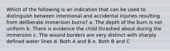 Which of the following is an indication that can be used to distinguish between intentional and accidental injuries resulting from deliberate immersion burns? a. The depth of the burn is not uniform b. There is evidence the child thrashed about during the immersion c. The wound borders are very distinct with sharply defined water lines d. Both A and B e. Both B and C