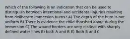 Which of the following is an indication that can be used to distinguish between intentional and accidental injuries resulting from deliberate immersion burns? A) The depth of the burn is not uniform B) There is evidence the child thrashed about during the immersion C) The wound borders are very distinct with sharply defined water lines E) both A and B E) Both B and C