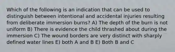 Which of the following is an indication that can be used to distinguish between intentional and accidental injuries resulting from deliberate immersion burns? A) The depth of the burn is not uniform B) There is evidence the child thrashed about during the immersion C) The wound borders are very distinct with sharply defined water lines E) both A and B E) Both B and C