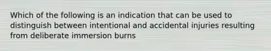 Which of the following is an indication that can be used to distinguish between intentional and accidental injuries resulting from deliberate immersion burns