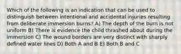 Which of the following is an indication that can be used to distinguish between intentional and accidental injuries resulting from deliberate immersion burns? A) The depth of the burn is not uniform B) There is evidence the child thrashed about during the immersion C) The wound borders are very distinct with sharply defined water lines D) Both A and B E) Both B and C