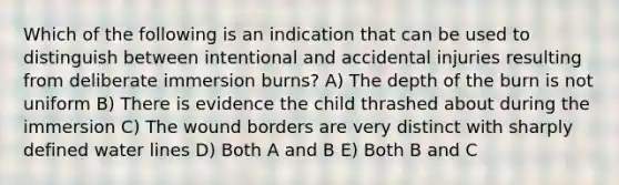 Which of the following is an indication that can be used to distinguish between intentional and accidental injuries resulting from deliberate immersion burns? A) The depth of the burn is not uniform B) There is evidence the child thrashed about during the immersion C) The wound borders are very distinct with sharply defined water lines D) Both A and B E) Both B and C