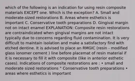 which of the following is an indication for using resin composite materials EXCEPT one. Which is the exception? A. Small and moderate-sized restorations B. Areas where esthetics is important C. Conservative tooth preparations D. Gingival margin not on intact enamel EXPLANATION: Composite resin restorations are contraindicated when gingival margins are not intact typically due to concerns regarding fluid contamination. It is very difficult to maintain isolation and make a satisfactory find with etched dentine. It is advised to place an RMGIC (resin - modified glass ionomer cement ) line before placemat of resin material if it is necessary to fill it with composite (like in anterior esthetic cases). Indications of composite restorations are : • small and moderate sized restorations ° Conservative tooth preparations • areas where esthetics is important