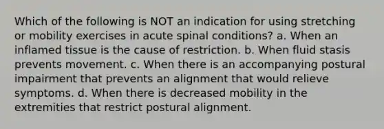 Which of the following is NOT an indication for using stretching or mobility exercises in acute spinal conditions? a. When an inflamed tissue is the cause of restriction. b. When fluid stasis prevents movement. c. When there is an accompanying postural impairment that prevents an alignment that would relieve symptoms. d. When there is decreased mobility in the extremities that restrict postural alignment.