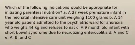 Which of the following indications would be appropriate for initiating parenteral nutrition? a. A 27 week premature infant in the neonatal intensive care unit weighing 1100 grams b. A 14 year old patient admitted to the psychiatric ward for anorexia who weighs 44 kg and refuses to eat c. A 9 month old infant with short bowel syndrome due to necrotizing enterocolitis d. A and C e. A, B, and C