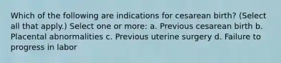 Which of the following are indications for cesarean birth? (Select all that apply.) Select one or more: a. Previous cesarean birth b. Placental abnormalities c. Previous uterine surgery d. Failure to progress in labor