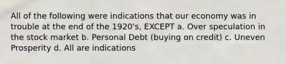 All of the following were indications that our economy was in trouble at the end of the 1920's, EXCEPT a. Over speculation in the stock market b. Personal Debt (buying on credit) c. Uneven Prosperity d. All are indications