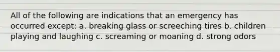 All of the following are indications that an emergency has occurred except: a. breaking glass or screeching tires b. children playing and laughing c. screaming or moaning d. strong odors