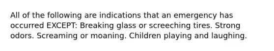 All of the following are indications that an emergency has occurred EXCEPT: Breaking glass or screeching tires. Strong odors. Screaming or moaning. Children playing and laughing.