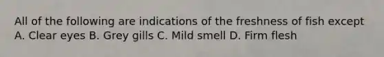 All of the following are indications of the freshness of fish except A. Clear eyes B. Grey gills C. Mild smell D. Firm flesh