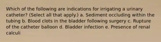 Which of the following are indications for irrigating a urinary catheter? (Select all that apply.) a. Sediment occluding within the tubing b. Blood clots in the bladder following surgery c. Rupture of the catheter balloon d. Bladder infection e. Presence of renal calculi