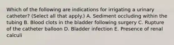 Which of the following are indications for irrigating a urinary catheter? (Select all that apply.) A. Sediment occluding within the tubing B. Blood clots in the bladder following surgery C. Rupture of the catheter balloon D. Bladder infection E. Presence of renal calculi