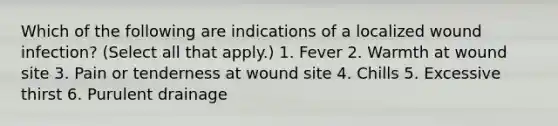 Which of the following are indications of a localized wound infection? (Select all that apply.) 1. Fever 2. Warmth at wound site 3. Pain or tenderness at wound site 4. Chills 5. Excessive thirst 6. Purulent drainage