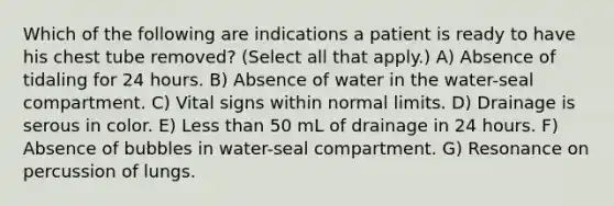 Which of the following are indications a patient is ready to have his chest tube removed? (Select all that apply.) A) Absence of tidaling for 24 hours. B) Absence of water in the water-seal compartment. C) Vital signs within normal limits. D) Drainage is serous in color. E) Less than 50 mL of drainage in 24 hours. F) Absence of bubbles in water-seal compartment. G) Resonance on percussion of lungs.