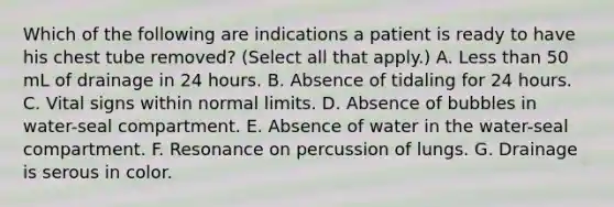 Which of the following are indications a patient is ready to have his chest tube removed? (Select all that apply.) A. Less than 50 mL of drainage in 24 hours. B. Absence of tidaling for 24 hours. C. Vital signs within normal limits. D. Absence of bubbles in water-seal compartment. E. Absence of water in the water-seal compartment. F. Resonance on percussion of lungs. G. Drainage is serous in color.