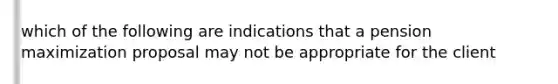 which of the following are indications that a pension maximization proposal may not be appropriate for the client