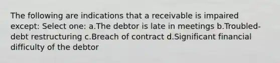 The following are indications that a receivable is impaired except: Select one: a.The debtor is late in meetings b.Troubled-debt restructuring c.Breach of contract d.Significant financial difficulty of the debtor