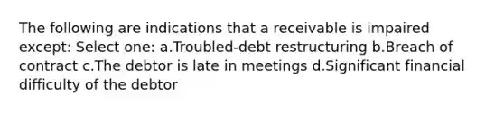 The following are indications that a receivable is impaired except: Select one: a.Troubled-debt restructuring b.Breach of contract c.The debtor is late in meetings d.Significant financial difficulty of the debtor