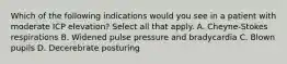 Which of the following indications would you see in a patient with moderate ICP elevation? Select all that apply. A. Cheyne-Stokes respirations B. Widened pulse pressure and bradycardia C. Blown pupils D. Decerebrate posturing