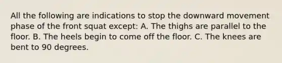 All the following are indications to stop the downward movement phase of the front squat except: A. The thighs are parallel to the floor. B. The heels begin to come off the floor. C. The knees are bent to 90 degrees.
