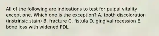 All of the following are indications to test for pulpal vitality except one. Which one is the exception? A. tooth discoloration (instrinsic stain) B. fracture C. fistula D. gingival recession E. bone loss with widened PDL