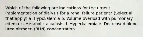 Which of the following are indications for the urgent implementation of dialysis for a renal failure patient? (Select all that apply) a. Hypokalemia b. Volume overload with pulmonary edema c. Metabolic alkalosis d. Hyperkalemia e. Decreased blood urea nitrogen (BUN) concentration