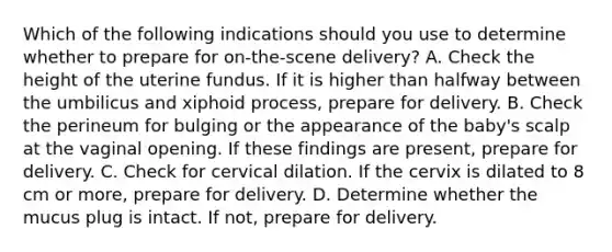 Which of the following indications should you use to determine whether to prepare for​ on-the-scene delivery? A. Check the height of the uterine fundus. If it is higher than halfway between the umbilicus and xiphoid​ process, prepare for delivery. B. Check the perineum for bulging or the appearance of the​ baby's scalp at the vaginal opening. If these findings are​ present, prepare for delivery. C. Check for cervical dilation. If the cervix is dilated to 8 cm or​ more, prepare for delivery. D. Determine whether the mucus plug is intact. If​ not, prepare for delivery.