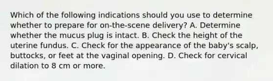 Which of the following indications should you use to determine whether to prepare for​ on-the-scene delivery? A. Determine whether the mucus plug is intact. B. Check the height of the uterine fundus. C. Check for the appearance of the​ baby's scalp,​ buttocks, or feet at the vaginal opening. D. Check for cervical dilation to 8 cm or more.