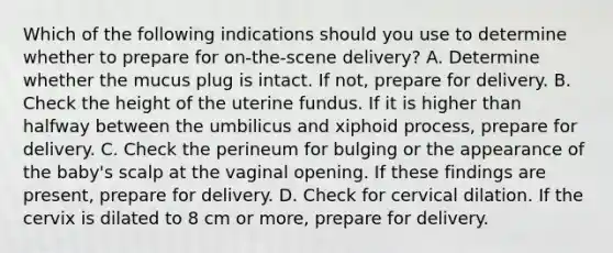 Which of the following indications should you use to determine whether to prepare for​ on-the-scene delivery? A. Determine whether the mucus plug is intact. If​ not, prepare for delivery. B. Check the height of the uterine fundus. If it is higher than halfway between the umbilicus and xiphoid​ process, prepare for delivery. C. Check the perineum for bulging or the appearance of the​ baby's scalp at the vaginal opening. If these findings are​ present, prepare for delivery. D. Check for cervical dilation. If the cervix is dilated to 8 cm or​ more, prepare for delivery.